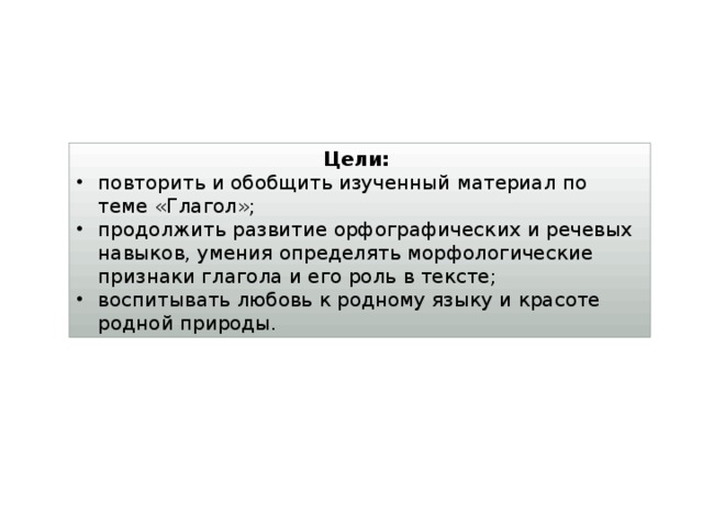 Цели: повторить и обобщить изученный материал по теме «Глагол»; продолжить развитие орфографических и речевых навыков, умения определять морфологические признаки глагола и его роль в тексте; воспитывать любовь к родному языку и красоте родной природы. 