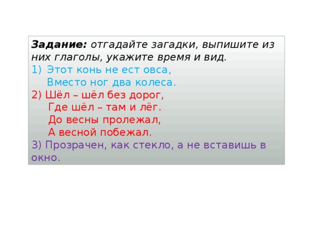 Задание: отгадайте загадки, выпишите из них глаголы, укажите время и вид. Этот конь не ест овса,  Вместо ног два колеса. 2) Шёл – шёл без дорог,  Где шёл – там и лёг.  До весны пролежал,  А весной побежал. 3) Прозрачен, как стекло, а не вставишь в окно.  