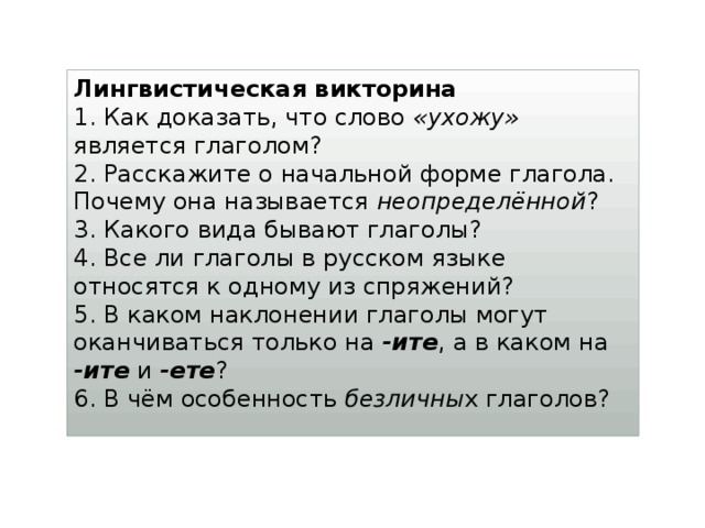 Лингвистическая викторина 1. Как доказать, что слово «ухожу» является глаголом?  2. Расскажите о начальной форме глагола. Почему она называется неопределённой ?  3. Какого вида бывают глаголы?  4. Все ли глаголы в русском языке относятся к одному из спряжений?  5. В каком наклонении глаголы могут оканчиваться только на -ите , а в каком на -ите и -ете ?  6. В чём особенность безличны х глаголов?   