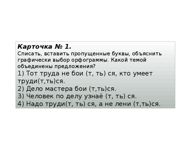 Карточка № 1. Списать, вставить пропущенные буквы, объяснить графически выбор орфограммы. Какой темой объединены предложения? 1) Тот труда не бои (т, ть) ся, кто умеет труди(т,ть)ся.  2) Дело мастера бои (т,ть)ся.  3) Человек по делу узнаё (т, ть) ся.  4) Надо труди(т, ть) ся, а не лени (т,ть)ся. 