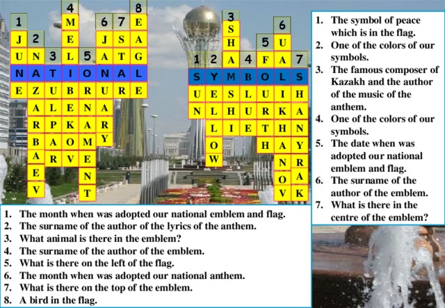 The symbol of peace which is in the flag. One of the colors of our symbols. The famous composer of Kazakh and the author of the music of the anthem. One of the colors of our symbols. The date when was adopted our national emblem and flag. The surname of the author of the emblem. What is there in the centre of the emblem? E M S S E J A J H U T N A G U L A F A N A T I O N A L M Y O L S S B E R B U R Z U E U E U I H S L E L A A N L A K U R N H R K P R A L I N E T H Y M B O A Y H O A A V R E W R N E A N O V V K T The month when was adopted our national emblem and flag. The surname of the author of the lyrics of the anthem. What animal is there in the emblem? The surname of the author of the emblem. What is there on the left of the flag. The month when was adopted our national anthem. What is there on the top of the emblem. A bird in the flag. 
