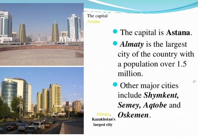 The capital Astana The capital is Astana . Almaty is the largest city of the country with a population over 1.5 million. Other major cities include Shymkent, Semey, Aqtobe and Oskemen . Almaty , Kazakhstan's largest city  