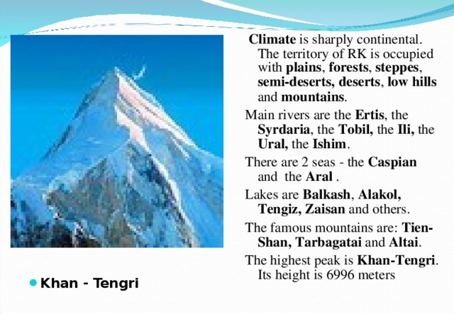  Climate is sharply continental. The territory of RK is occupied with plains , forests , steppes , semi-deserts,  deserts , low  hills and mountains . Main rivers are the Ertis , the Syrdaria , the Tobil, the Ili, the Ural, the Ishim . There are 2 seas - the Caspian and the Aral . Lakes are Balkash , Alakol, Tengiz, Zaisan and others. The famous mountains are: Tien-Shan, Tarbagatai and Altai . The highest peak is Khan-Tengri . Its height is 6996 meters Khan - Tengri 