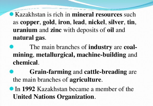 Kazakhstan is rich in mineral  resources such as copper , gold , iron , lead , nickel , silver , tin , uranium and zinc with deposits of oil and natural  gas .  The main branches of industry are coal-mining , metallurgical, machine-building and chemical .  Grain-farming and cattle-breading are the main branches of agriculture . In 1992 Kazakhstan became a member of the United Nations Organization . 