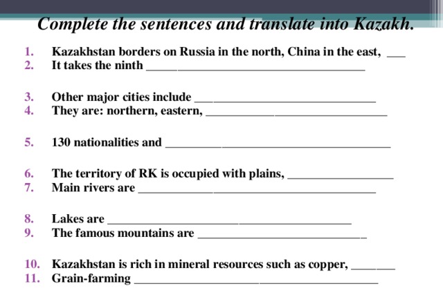 Complete the sentences and translate into Kazakh. Kazakhstan borders on Russia in the north, China in the east, ___ It takes the ninth ___________________________________  Other major cities include _____________________________ They are: northern, eastern, _____________________________  130 nationalities and ____________________________________  The territory of RK is occupied with plains, _________________ Main rivers are ______________________________________  Lakes are _______________________________________ The famous mountains are ___________________________  Kazakhstan is rich in mineral resources such as copper, _______ Grain-farming _______________________________________ 