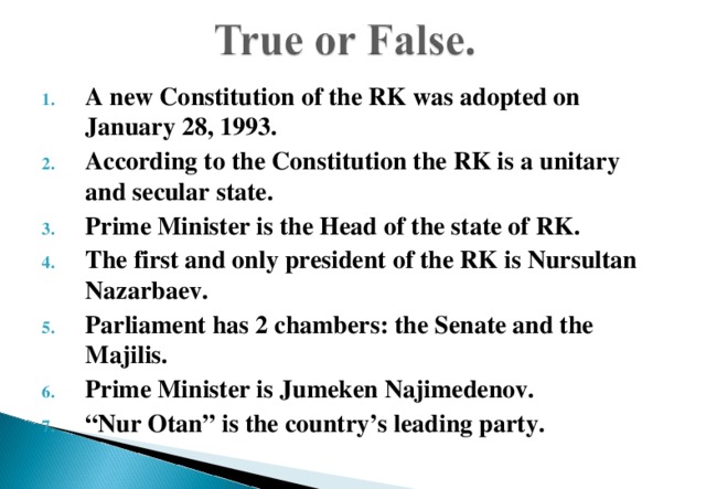 A new Constitution of the RK was adopted on January 28, 1993. According to the Constitution the RK is a unitary and secular state. Prime Minister is the Head of the state of RK. The first and only president of the RK is Nursultan Nazarbaev. Parliament has 2 chambers: the Senate and the Majilis. Prime Minister is Jumeken Najimedenov. “ Nur Otan” is the country’s leading party. 