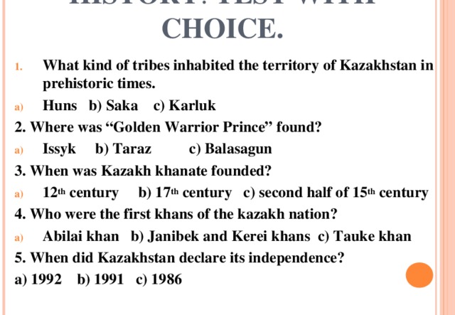 HISTORY . TEST WITH CHOICE. What kind of tribes inhabited the territory of Kazakhstan in prehistoric times. Huns b) Saka c) Karluk 2. Where was “Golden Warrior Prince” found? Issyk b) Taraz c) Balasagun 3. When was Kazakh khanate founded? 12 th century b) 17 th century c) second half of 15 th century 4. Who were the first khans of the kazakh nation? Abilai khan b) Janibek and Kerei khans c) Tauke khan 5. When did Kazakhstan declare its independence? a) 1992 b) 1991 c) 1986 