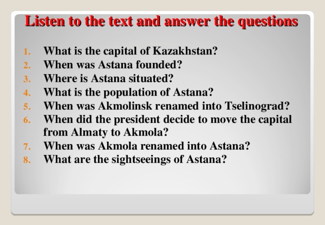    Listen to the text and answer the questions What is the capital of Kazakhstan? When was Astana founded? Where is Astana situated? What is the population of Astana? When was Akmolinsk renamed into Tselinograd? When did the president decide to move the capital from Almaty to Akmola? When was Akmola renamed into Astana? What are the sightseeings of Astana?  