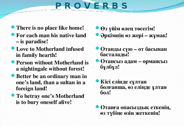  P R O V E R B S  There is no place like home! For each man his native land – is paradise! Love to Motherland infused in family hearth! Person without Motherland is a nightingale without forest! Better be an ordinary man in one’s land, than a sultan in a foreign land! To betray one’s Motherland is to bury oneself alive!    Өз үйім өлең төсегім! Әркімнің өз жері – жұмақ!  Отанды сүю – от басынан басталады! Отансыз адам – ормансыз бұлбұл!  Кісі елінде сұлтан болғанша, өз еліңде ұлтан бол!  Отанға опасыздық еткенің, өз түбіңе өзің жеткенің!    