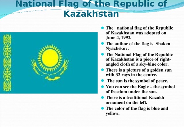 National Flag of the Republic of Kazakhstan  The national flag of the Republic of Kazakhstan was adopted on June 4, 1992. The author of the flag is Shaken Nyazbekov. The National Flag of the Republic of Kazakhstan is a piece of right-angled cloth of a sky-blue color. There is a picture of a golden sun with 32 rays in the centre.  The sun is the symbol of peace. You can see the Eagle – the symbol of freedom under the sun. There is a traditional Kazakh ornament on the left. The color of the flag is blue and yellow. 