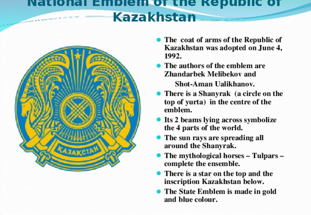 National Emblem of the Republic of Kazakhstan The coat of arms of the Republic of Kazakhstan was adopted on June 4, 1992. The authors of the emblem are Zhandarbek Melibekov and  Shot-Aman Ualikhanov. There is a Shanyrak (a circle on the top of yurta) in the centre of the emblem. Its 2 beams lying across symbolize the 4 parts of the world. The sun rays are spreading all around the Shanyrak. The mythological horses – Tulpars – complete the ensemble. There is a star on the top and the inscription Kazakhstan below. The State Emblem is made in gold and blue colour.  