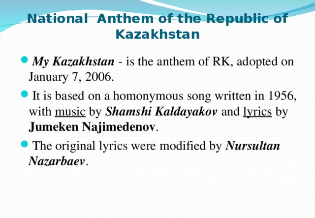 National Anthem of the Republic of Kazakhstan My Kazakhstan - is the anthem of RK, adopted on January 7, 2006. It is based on a homonymous song written in 1956, with music by Shamshi  Kaldayakov  and lyrics by Jumeken  Najimedenov . The original lyrics were modified by Nursultan Nazarbaev . 