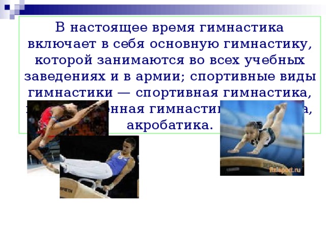 В настоящее время гимнастика включает в себя основную гимнастику, которой занимаются во всех учебных заведениях и в армии; спортивные виды гимнастики — спортивная гимнастика, художественная гимнастика, аэробика, акробатика. 