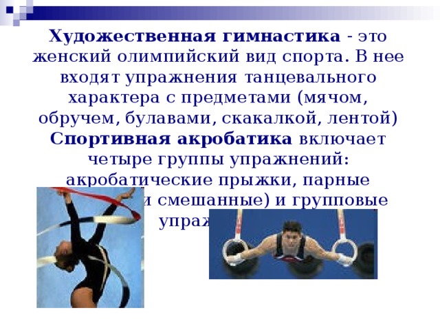 Художественная гимнастика - это женский олимпийский вид спорта. В нее входят упражнения танцевального характера с предметами (мячом, обручем, булавами, скакалкой, лентой) Спортивная акробатика включает четыре группы упражнений: акробатические прыжки, парные (мужские и смешанные) и групповые упражнения. 