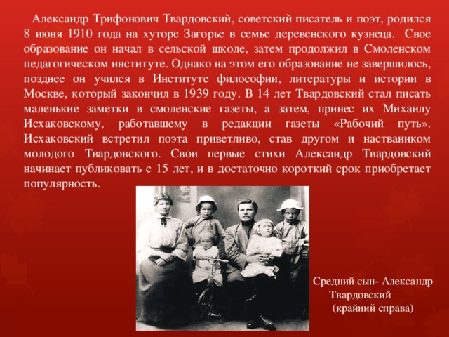  Александр Трифонович Твардовский, советский писатель и поэт, родился 8 июня 1910 года на хуторе Загорье в семье деревенского кузнеца. Cвое образование он начал в сельской школе, затем продолжил в Смоленском педагогическом институте. Однако на этом его образование не завершилось, позднее он учился в Институте философии, литературы и истории в Москве, который закончил в 1939 году. В 14 лет Твардовский стал писать маленькие заметки в смоленские газеты, а затем, принес их Михаилу Исхаковскому, работавшему в редакции газеты «Рабочий путь». Исхаковский встретил поэта приветливо, став другом и настваником молодого Твардовского. Свои первые стихи Александр Твардовский начинает публиковать с 15 лет, и в достаточно короткий срок приобретает популярность. Средний сын- Александр Твардовский (крайний справа) 