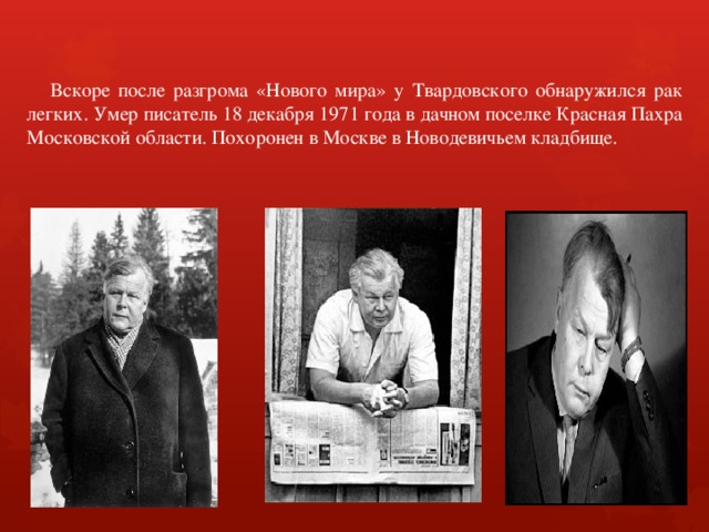  Вскоре после разгрома «Нового мира» у Твардовского обнаружился рак легких. Умер писатель 18 декабря 1971 года в дачном поселке Красная Пахра Московской области. Похоронен в Москве в Новодевичьем кладбище. 