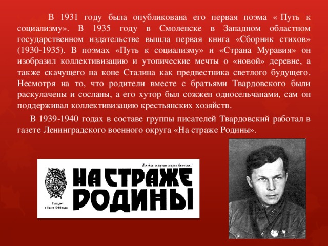  В 1931 году была опубликована его первая поэма «  Путь к социализму». В 1935 году в Смоленске в Западном областном государственном издательстве вышла первая книга «Сборник стихов» (1930-1935). В поэмах «Путь к социализму» и «Страна Муравия» он изобразил коллективизацию и утопические мечты о «новой» деревне, а также скачущего на коне Сталина как предвестника светлого будущего. Несмотря на то, что родители вместе с братьями Твардовского были раскулачены и сосланы, а его хутор был сожжен односельчанами, сам он поддерживал коллективизацию крестьянских хозяйств.  В 1939-1940 годах в составе группы писателей Твардовский работал в газете Ленинградского военного округа «На страже Родины». 