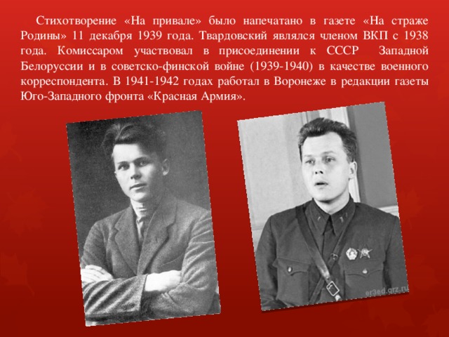  Стихотворение «На привале» было напечатано в газете «На страже Родины» 11 декабря 1939 года. Твардовский являлся членом ВКП с 1938 года. Комиссаром участвовал в присоединении к СССР Западной Белоруссии и в советско-финской войне (1939-1940) в качестве военного корреспондента. В 1941-1942 годах работал в Воронеже в редакции газеты Юго-Западного фронта «Красная Армия». 