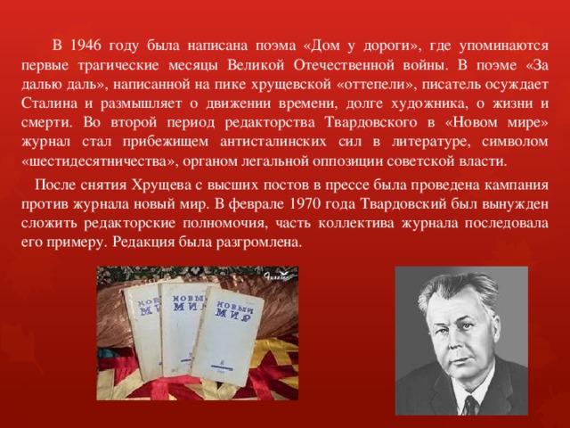  В 1946 году была написана поэма «Дом у дороги», где упоминаются первые трагические месяцы Великой Отечественной войны. В поэме «За далью даль», написанной на пике хрущевской «оттепели», писатель осуждает Сталина и размышляет о движении времени, долге художника, о жизни и смерти. Во второй период редакторства Твардовского в «Новом мире» журнал стал прибежищем антисталинских сил в литературе, символом «шестидесятничества», органом легальной оппозиции советской власти.  После снятия Хрущева с высших постов в прессе была проведена кампания против журнала новый мир. В феврале 1970 года Твардовский был вынужден сложить редакторские полномочия, часть коллектива журнала последовала его примеру. Редакция была разгромлена. 