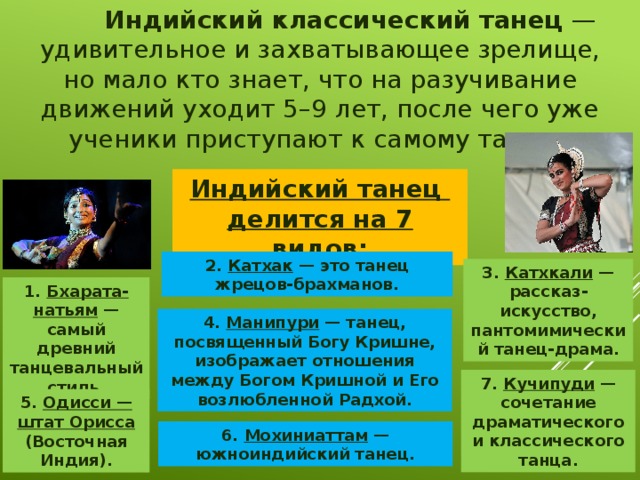  Индийский классический танец  — удивительное и захватывающее зрелище, но мало кто знает, что на разучивание движений уходит 5–9 лет, после чего уже ученики приступают к самому танцу. Индийский танец делится на 7 видов: 2. Катхак  — это танец жрецов-брахманов. 3. Катхкали  — рассказ-искусство, пантомимический танец-драма. 1. Бхарата-натьям  — самый древний танцевальный стиль. 4. Манипури  — танец, посвященный Богу Кришне, изображает отношения между Богом Кришной и Его возлюбленной Радхой. 7. Кучипуди  — сочетание драматического и классического танца. 5. Одисси — штат Орисса (Восточная Индия). 6. Мохиниаттам  — южноиндийский танец. 