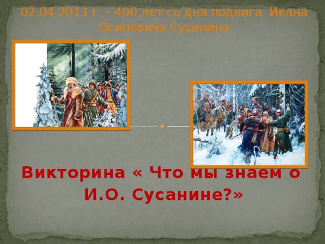 02.04.2013 г. – 400 лет со дня подвига Ивана Осиповича Сусанина Викторина « Что мы знаем о И.О. Сусанине?» 