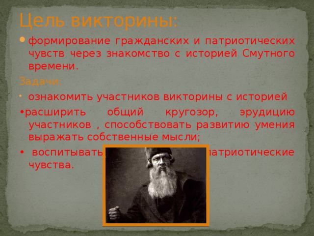 Цель викторины: формирование гражданских и патриотических чувств через знакомство с историей Смутного времени. Задачи: ознакомить участников викторины с историей • расширить общий кругозор, эрудицию участников , способствовать развитию умения выражать собственные мысли; • воспитывать гражданские и патриотические чувства. 