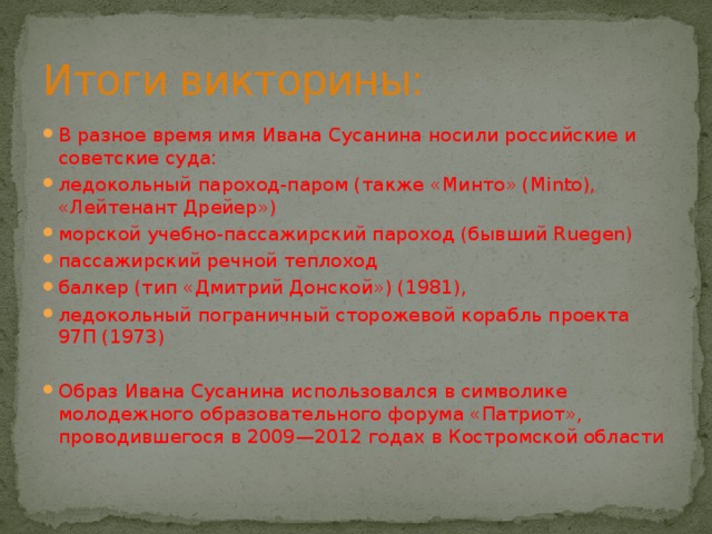 Итоги викторины: В разное время имя Ивана Сусанина носили российские и советские суда: ледокольный пароход-паром (также «Минто» (Minto), «Лейтенант Дрейер») морской учебно-пассажирский пароход (бывший Ruegen) пассажирский речной теплоход балкер (тип «Дмитрий Донской») (1981), ледокольный пограничный сторожевой корабль проекта 97П (1973) Образ Ивана Сусанина использовался в символике молодежного образовательного форума «Патриот», проводившегося в 2009—2012 годах в Костромской области 