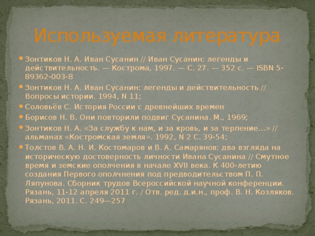 Используемая литература Зонтиков Н. А. Иван Сусанин // Иван Сусанин: легенды и действительность. — Кострома, 1997. — С. 27. — 352 с. — ISBN 5-89362-003-8 Зонтиков Н. А. Иван Сусанин: легенды и действительность // Вопросы истории. 1994, N 11; Соловьёв С. История России с древнейших времен Борисов Н. В. Они повторили подвиг Сусанина. М., 1969; Зонтиков Н. А. «За службу к нам, и за кровь, и за терпение…» // альманах «Костромская земля». 1992, N 2 С. 39-54; Толстов В. А. Н. И. Костомаров и В. А. Самарянов: два взгляда на историческую достоверность личности Ивана Сусанина // Смутное время и земские ополчения в начале XVII века. К 400-летию создания Первого ополчнения под предводительством П. П. Ляпунова. Сборник трудов Всероссийской научной конференции. Рязань, 11-12 апреля 2011 г. / Отв. ред. д.и.н., проф. В. Н. Козляков. Рязань, 2011. С. 249—257 