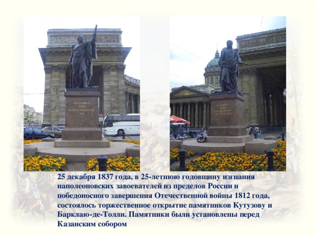 25 декабря 1837 года, в 25-летнюю годовщину изгнания наполеоновских завоевателей из пределов России и победоносного завершения Отечественной войны 1812 года, состоялось торжественное открытие памятников Кутузову и Барклаю-де-Толли. Памятники были установлены перед Казанским собором 