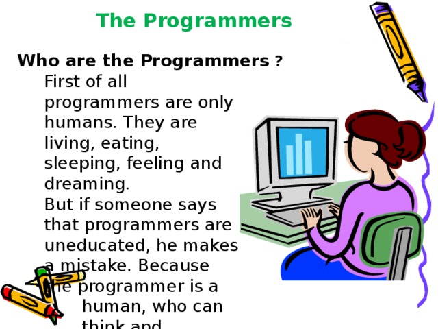 The Programmers  Who are the  Programmers  ? First of all programmers are only humans. They are living, eating, sleeping, feeling and dreaming. But if someone says that programmers are uneducated, he makes a mistake. Because the programmer is a  human, who can  think and improvise. 