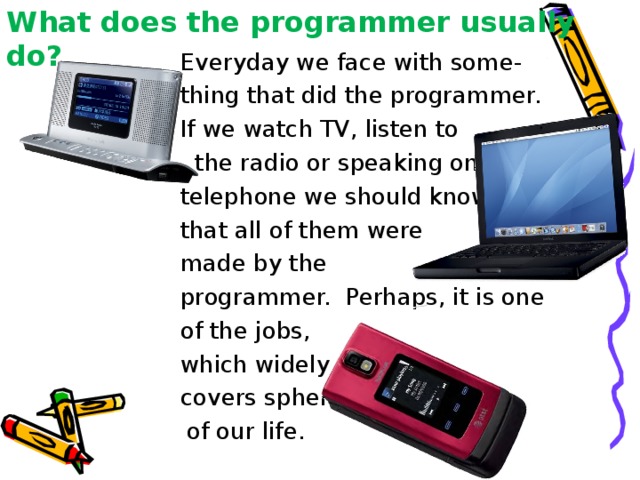 What does the programmer usually do?  Everyday we face with some- thing that did the programmer. If we watch TV, listen to  the radio or speaking on the telephone we should know that all of them were made by the programmer. Perhaps, it is one of the jobs, which widely covers spheres  of our life. 