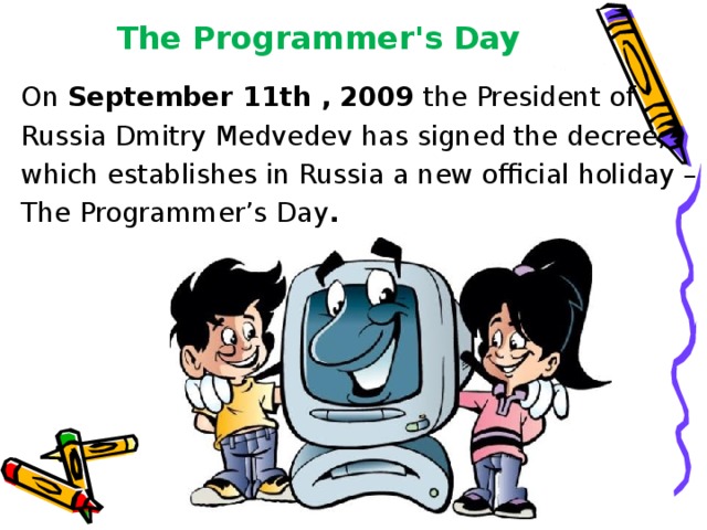 The Programmer's Day On September 11th , 2009 the President of Russia Dmitry Medvedev has signed the decree, which establishes in Russia a new official holiday – The Programmer’s Day . 