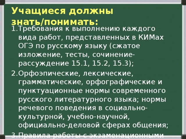  Учащиеся должны знать/понимать:   1.Требования к выполнению каждого вида работ, представленных в КИМах ОГЭ по русскому языку (сжатое изложение, тесты, сочинение-рассуждение 15.1, 15.2, 15.3); 2.Орфоэпические, лексические, грамматические, орфографические и пунктуационные нормы современного русского литературного языка; нормы речевого поведения в социально-культурной, учебно-научной, официально-деловой сферах общения; 3.Правила работы с экзаменационными бланками.   