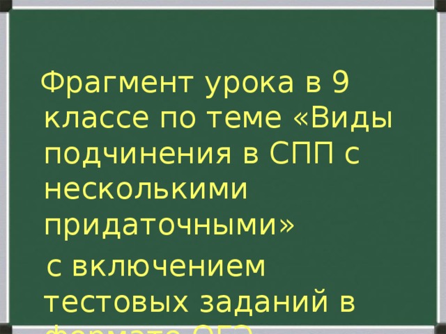  Фрагмент урока в 9 классе по теме «Виды подчинения в СПП с несколькими придаточными»  с включением тестовых заданий в формате ОГЭ 