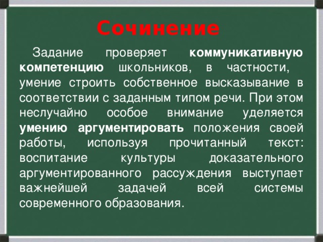 Сочинение  Задание проверяет коммуникативную компетенцию школьников, в частности, умение строить собственное высказывание в соответствии с заданным типом речи. При этом неслучайно особое внимание уделяется умению аргументировать положения своей работы, используя прочитанный текст: воспитание культуры доказательного аргументированного рассуждения выступает важнейшей задачей всей системы современного образования.  