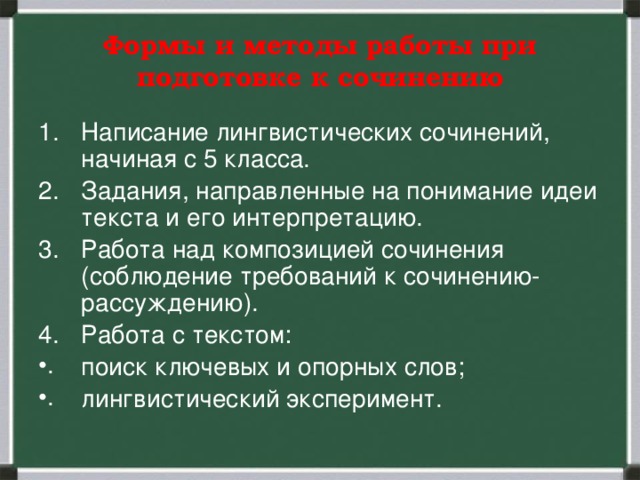 Формы и методы работы при подготовке к сочинению Написание лингвистических сочинений, начиная с 5 класса. Задания, направленные на понимание идеи текста и его интерпретацию. Работа над композицией сочинения (соблюдение требований к сочинению-рассуждению). Работа с текстом: поиск ключевых и опорных слов; лингвистический эксперимент. 