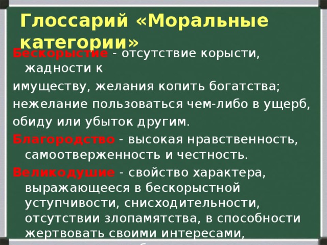  Глоссарий «Моральные категории»   Бескорыстие - отсутствие корысти, жадности к имуществу, желания копить богатства; нежелание пользоваться чем-либо в ущерб, обиду или убыток другим. Благородство - высокая нравственность, самоотверженность и честность. Великодушие - свойство характера, выражающееся в бескорыстной уступчивости, снисходительности, отсутствии злопамятства, в способности жертвовать своими интересами, щедрость души, благородство. 