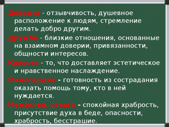 Доброта  - отзывчивость, душевное расположение к людям, стремление делать добро другим. Дружба  - близкие отношения, основанные на взаимном доверии, привязанности, общности интересов. Красота  - то, что доставляет эстетическое и нравственное наслаждение. Милосердие - готовность из сострадания оказать помощь тому, кто в ней нуждается. Мужество, отвага - спокойная храбрость, присутствие духа в беде, опасности, храбрость, бесстрашие. Нравственность  - совокупность норм, определяющих поведение человека. 