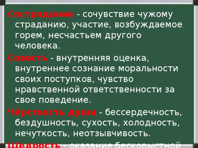 Сострадание  - сочувствие чужому страданию, участие, возбуждаемое горем, несчастьем другого человека. Совесть  - внутренняя оценка, внутреннее сознание моральности своих поступков, чувство нравственной ответственности за свое поведение. Чёрствость души  - бессердечность, бездушность, сухость, холодность, нечуткость, неотзывчивость. Щедрость  - оказание бескорыстной помощи другим, отсутствие скупости. 