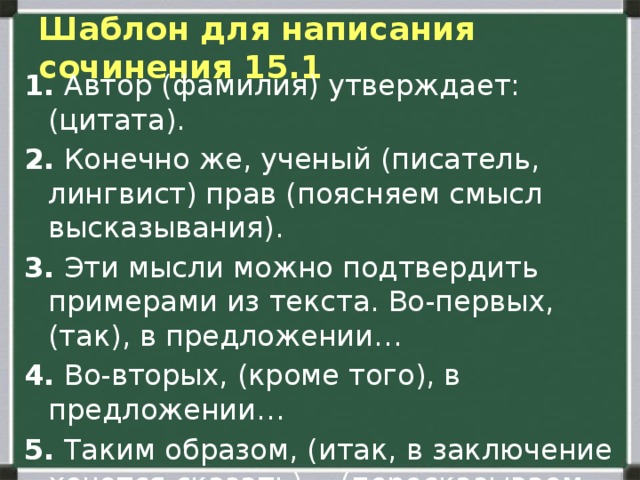 Шаблон для написания сочинения 15.1 1.  Автор (фамилия) утверждает: (цитата). 2.  Конечно же, ученый (писатель, лингвист) прав (поясняем смысл высказывания). 3.  Эти мысли можно подтвердить примерами из текста. Во-первых, (так), в предложении… 4.  Во-вторых, (кроме того), в предложении… 5.  Таким образом, (итак, в заключение хочется сказать)… (пересказываем тезис другими словами). 