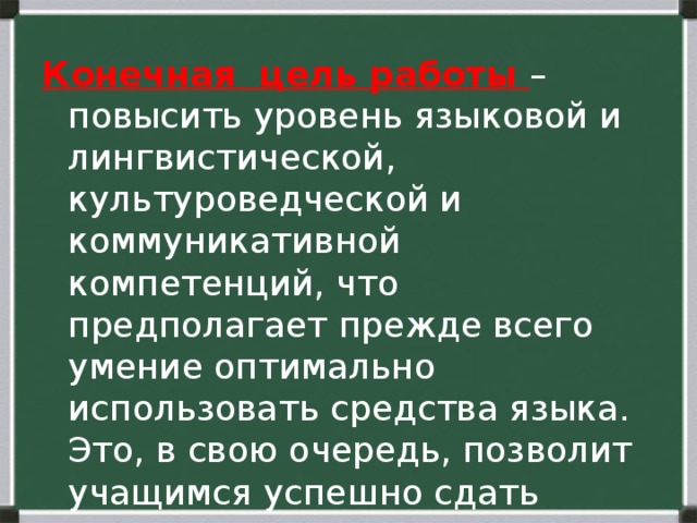 Конечная цель работы – повысить уровень языковой и лингвистической, культуроведческой и коммуникативной компетенций, что предполагает прежде всего умение оптимально использовать средства языка. Это, в свою очередь, позволит учащимся успешно сдать экзамен по русскому языку. 