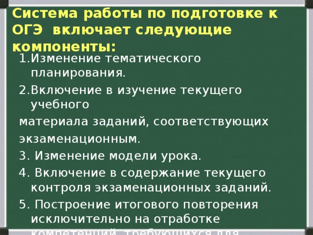  Система работы по подготовке к ОГЭ включает следующие компоненты:   1.Изменение тематического планирования. 2.Включение в изучение текущего учебного материала заданий, соответствующих экзаменационным. 3. Изменение модели урока. 4. Включение в содержание текущего контроля экзаменационных заданий. 5. Построение итогового повторения исключительно на отработке компетенций, требующихся для получения положительной отметки на экзамене. 