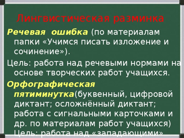  Лингвистическая разминка   Речевая ошибка (по материалам папки «Учимся писать изложение и сочинение»). Цель: работа над речевыми нормами на основе творческих работ учащихся. Орфографическая пятиминутка (буквенный, цифровой диктант; осложнённый диктант; работа с сигнальными карточками и др. по материалам работ учащихся) Цель: работа над «западающими» правилами. 