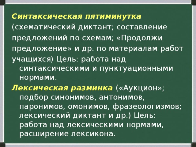 Синтаксическая пятиминутка (схематический диктант; составление предложений по схемам; «Продолжи предложение» и др. по материалам работ учащихся) Цель: работа над синтаксическими и пунктуационными нормами. Лексическая разминка («Аукцион»; подбор синонимов, антонимов, паронимов, омонимов, фразеологизмов; лексический диктант и др.) Цель: работа над лексическими нормами, расширение лексикона. 