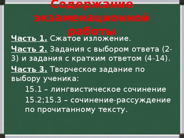 Содержание экзаменационной работы Часть 1. Сжатое изложение. Часть 2. Задания с выбором ответа (2-3) и задания с кратким ответом (4-14). Часть 3. Творческое задание по выбору ученика: 15.1 – лингвистическое сочинение 15.2;15.3 – сочинение-рассуждение по прочитанному тексту. 