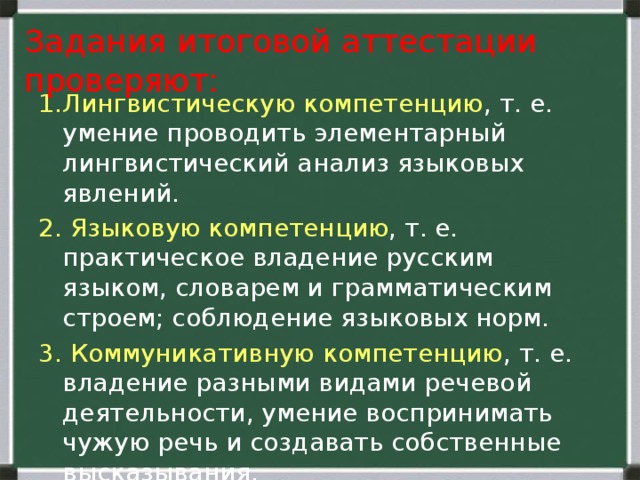   Задания итоговой аттестации проверяют:    1.Лингвистическую компетенцию , т. е. умение проводить элементарный лингвистический анализ языковых явлений. 2. Языковую компетенцию , т. е. практическое владение русским языком, словарем и грамматическим строем; соблюдение языковых норм. 3. Коммуникативную компетенцию , т. е. владение разными видами речевой деятельности, умение воспринимать чужую речь и создавать собственные высказывания.   