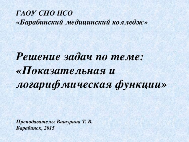 ГАОУ СПО НСО  «Барабинский медицинский колледж»    Решение задач по теме: «Показательная и логарифмическая функции»    Преподаватель: Вашурина Т. В.  Барабинск, 2015 