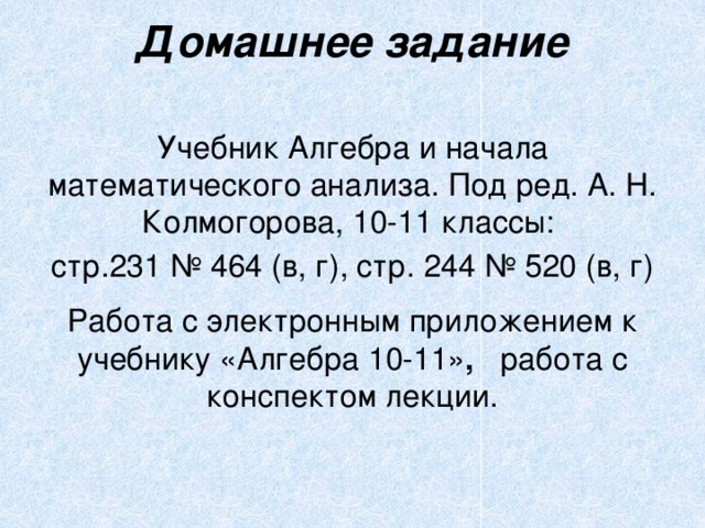 Домашнее задание   Учебник Алгебра и начала математического анализа. Под ред. А. Н. Колмогорова, 10-11 классы: стр.231 № 464 (в, г), стр. 244 № 520 (в, г) Работа с электронным приложением к учебнику «Алгебра 10-11» , работа с конспектом лекции. 