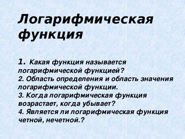  Логарифмическая функция   1. Какая функция называется логарифмической функцией?  2. Область определения и область значения логарифмической функции.  3. Когда логарифмическая функция возрастает, когда убывает?  4. Является ли логарифмическая функция четной, нечетной.?   