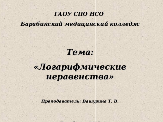  ГАОУ СПО НСО Барабинский медицинский колледж  Тема: «Логарифмические неравенства»  Преподаватель: Вашурина Т. В.   Барабинск, 2015 